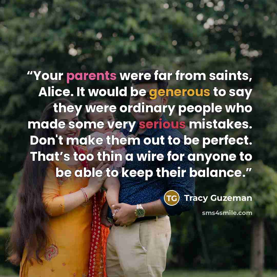 “Your parents were far from saints, Alice. It would be generous to say they were ordinary people who made some very serious mistakes. Don't make them out to be perfect. That’s too thin a wire for anyone to be able to keep their balance.” quote by Tracy Guzeman