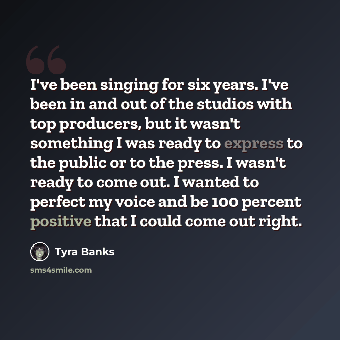 “I've been singing for six years. I've been in and out of the studios with top producers, but it wasn't something I was ready to express to the public or to the press. I wasn't ready to come out. I wanted to perfect my voice and be 100 percent positive that I could come out right.” quote by Tyra Banks