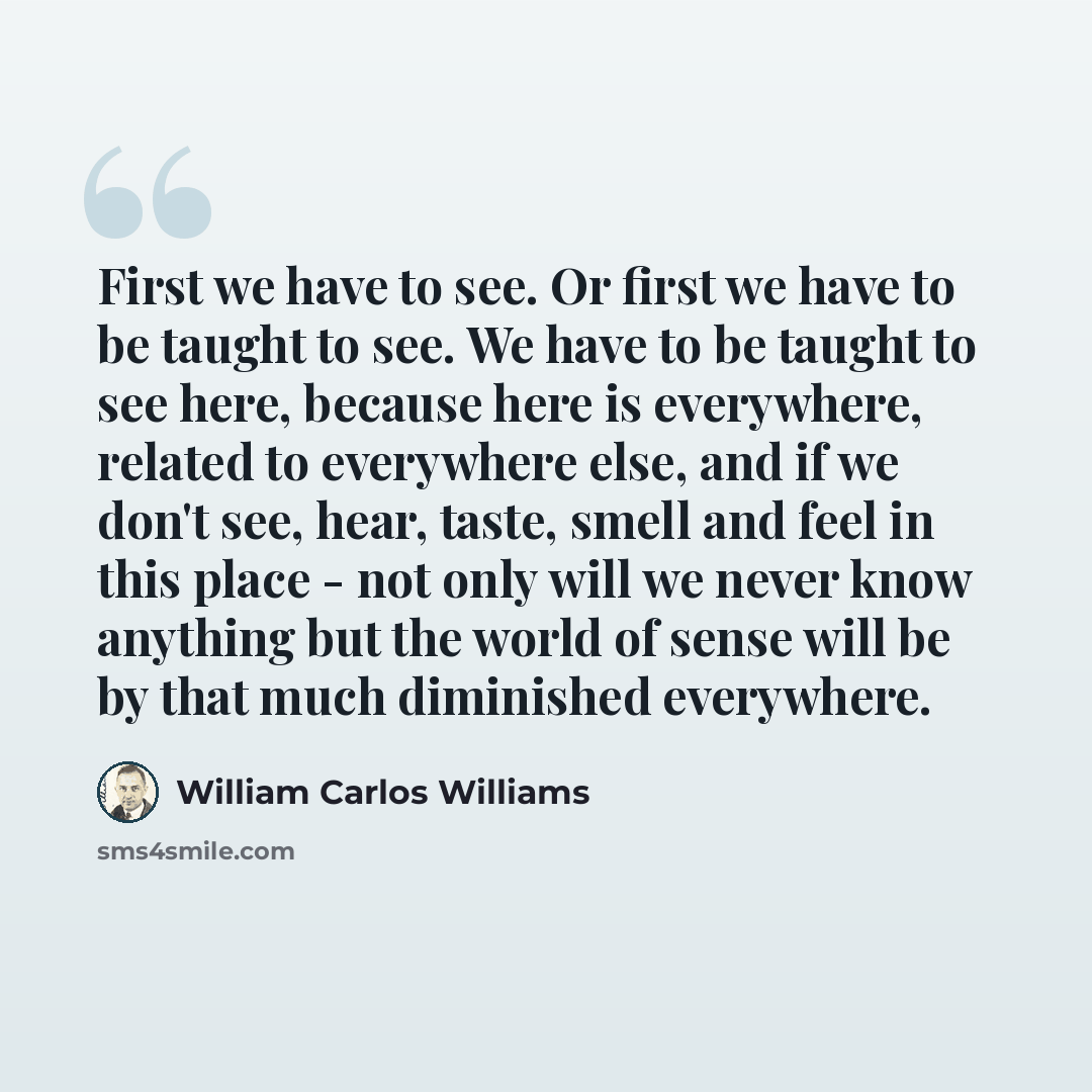 “First we have to see. Or first we have to be taught to see. We have to be taught to see here, because here is everywhere, related to everywhere else, and if we don't see, hear, taste, smell and feel in this place - not only will we never know anything but the world of sense will be by that much…” quote by William Carlos Williams