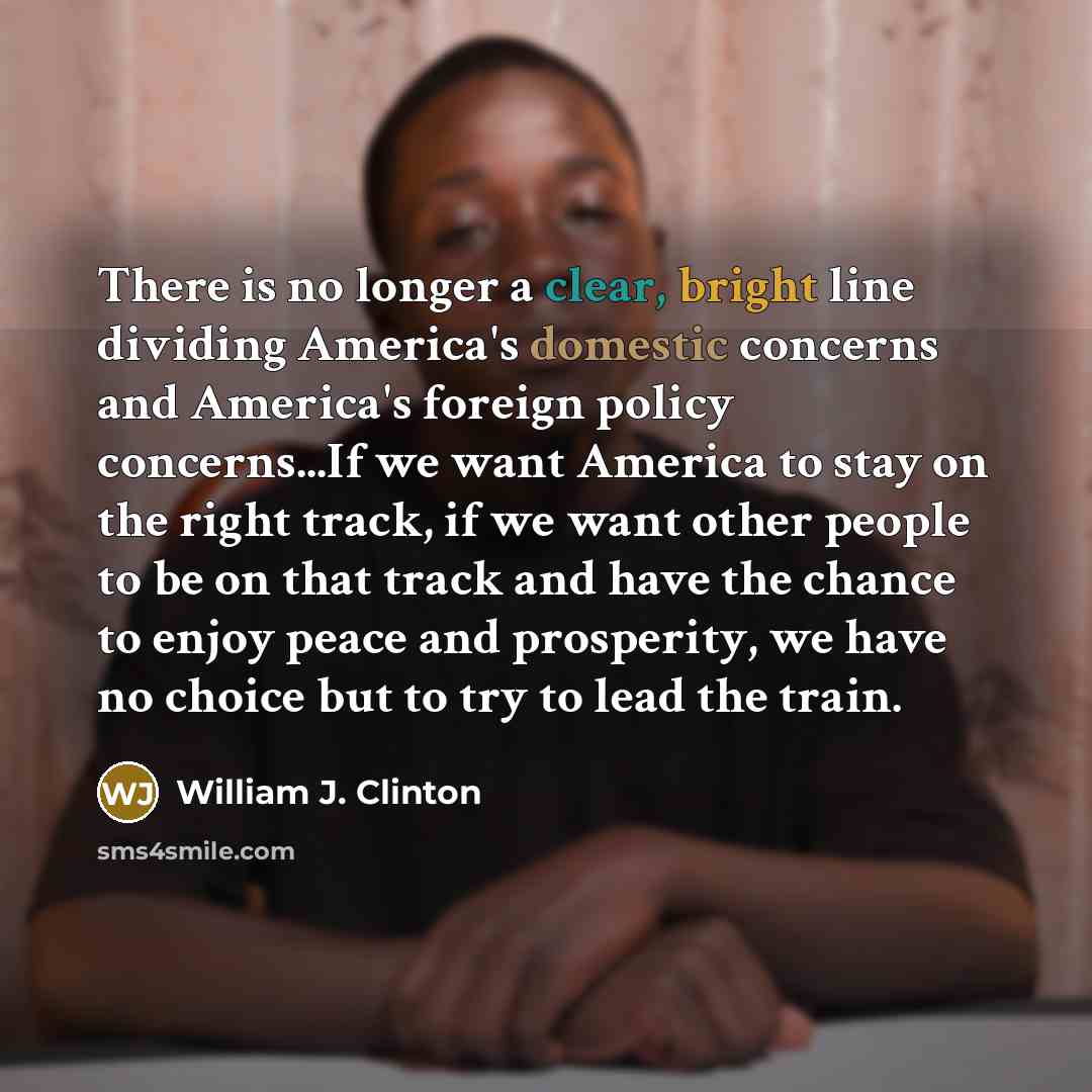 “There is no longer a clear, bright line dividing America's domestic concerns and America's foreign policy concerns...If we want America to stay on the right track, if we want other people to be on that track and have the chance to enjoy peace and prosperity, we have no choice but to try to lead…” quote by William J. Clinton