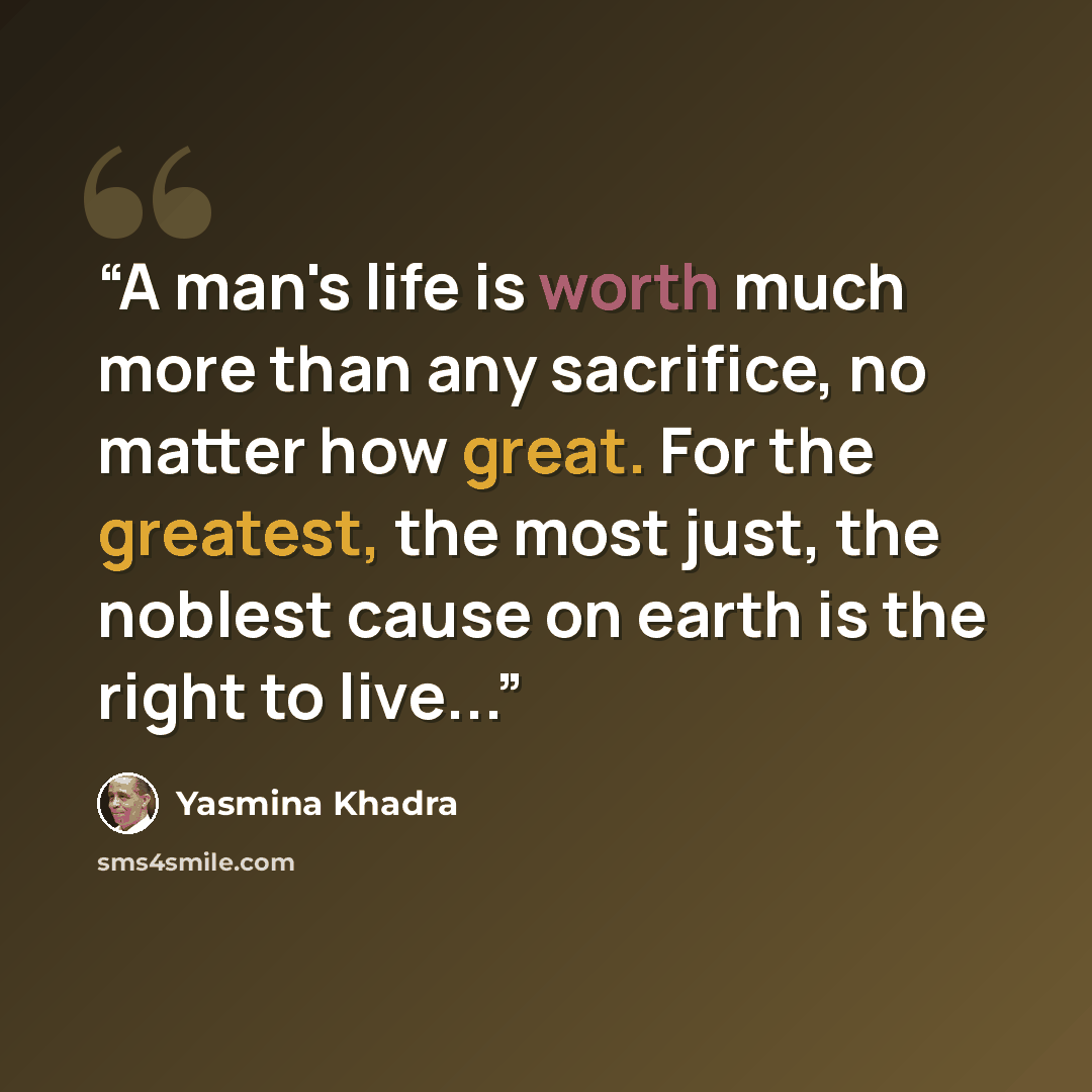 “A man's life is worth much more than any sacrifice, no matter how great. For the greatest, the most just, the noblest cause on earth is the right to live...” quote by Yasmina Khadra