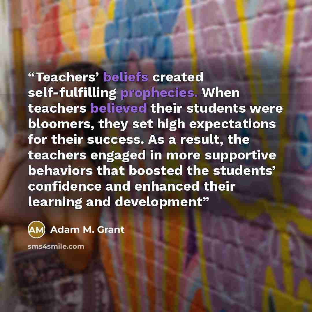 “Teachers’ beliefs created self-fulfilling prophecies. When teachers believed their students were bloomers, they set high expectations for their success. As a result, the teachers engaged in more supportive behaviors that boosted the students’ confidence and enhanced their learning and development” quote by Adam M. Grant