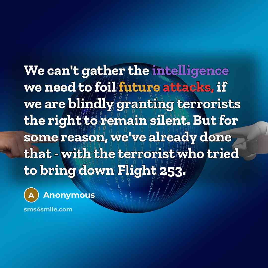 “We can't gather the intelligence we need to foil future attacks, if we are blindly granting terrorists the right to remain silent. But for some reason, we've already done that - with the terrorist who tried to bring down Flight 253.” quote by Anonymous