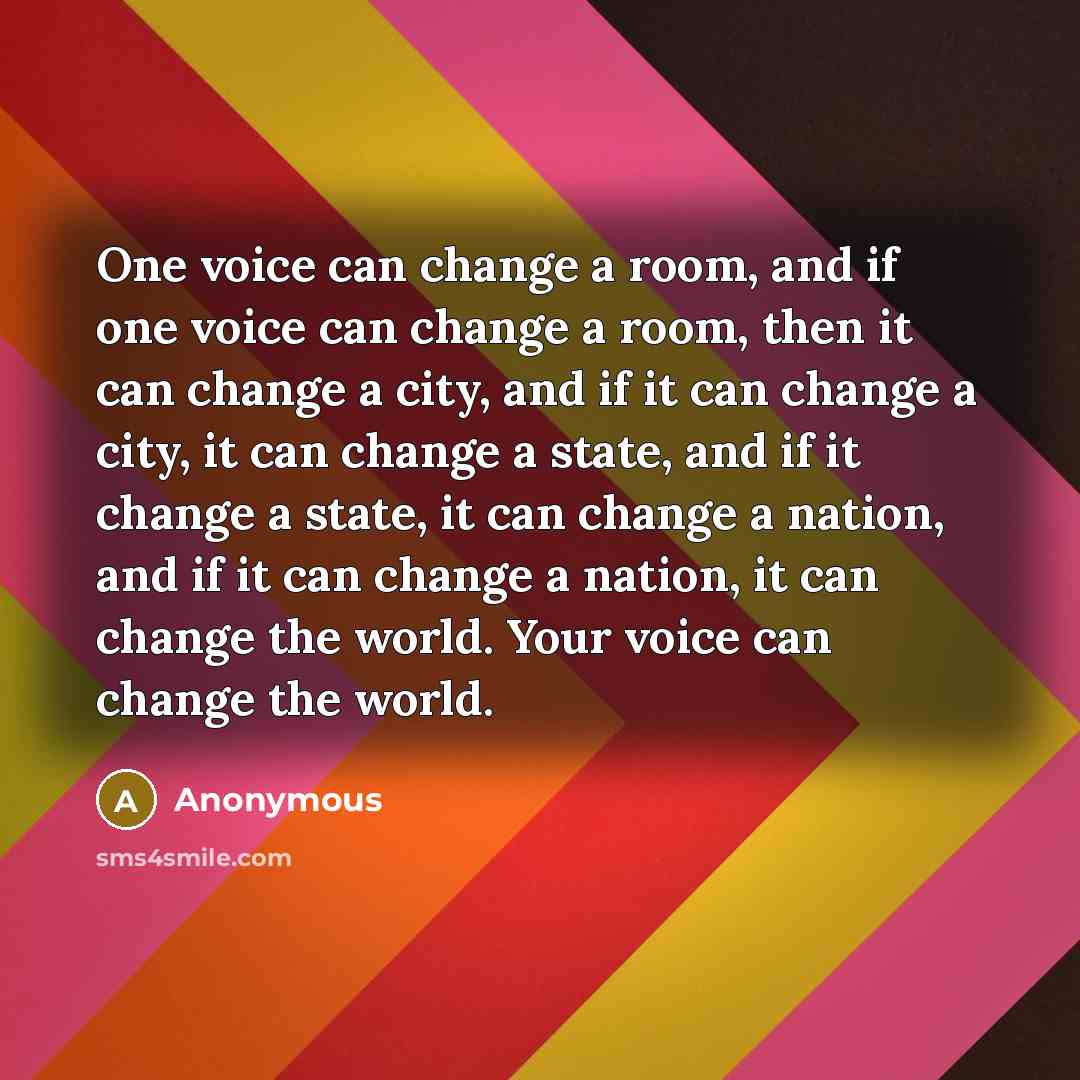“One voice can change a room, and if one voice can change a room, then it can change a city, and if it can change a city, it can change a state, and if it change a state, it can change a nation, and if it can change a nation, it can change the world. Your voice can change the world.” quote by Anonymous