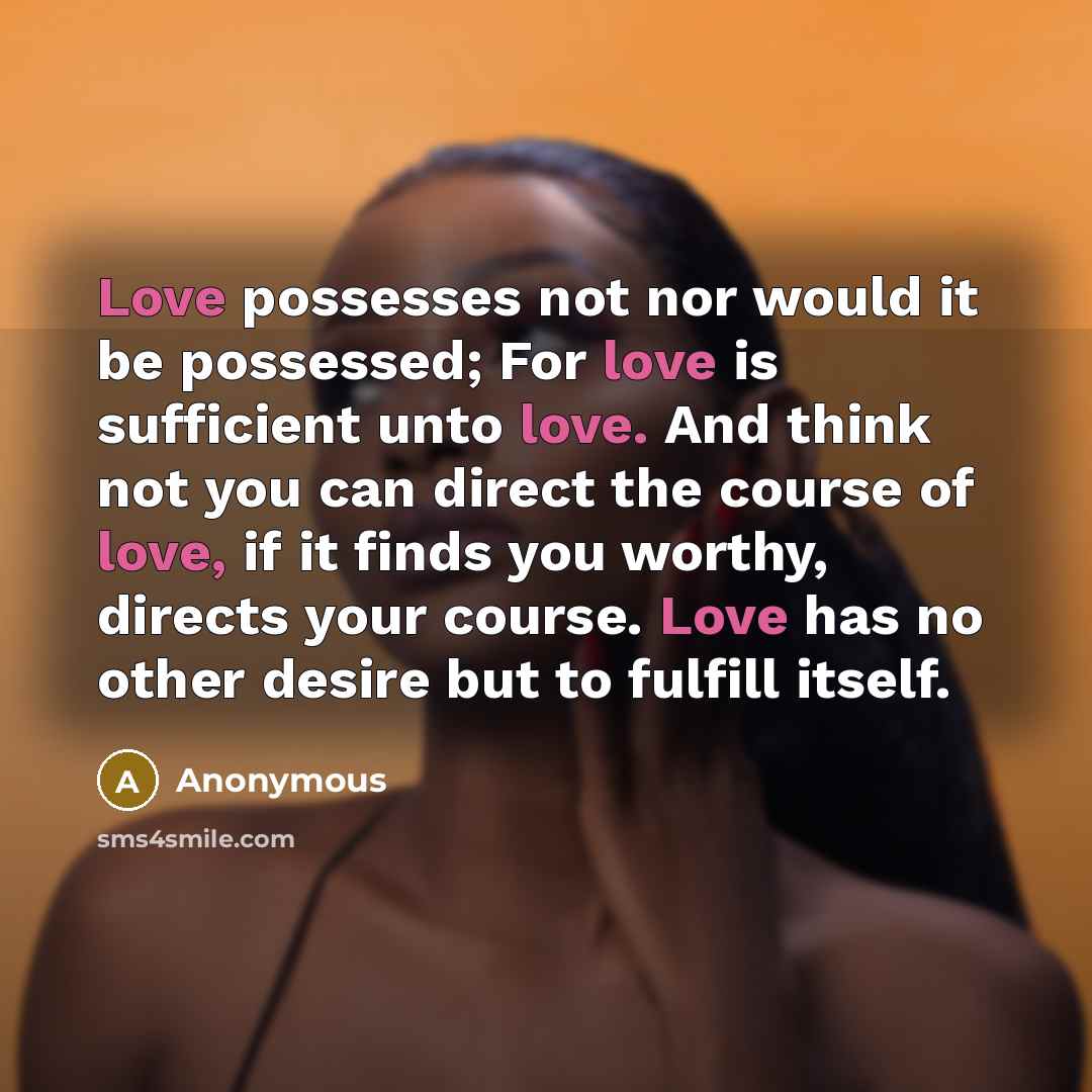 “Love possesses not nor would it be possessed; For love is sufficient unto love. And think not you can direct the course of love, if it finds you worthy, directs your course. Love has no other desire but to fulfill itself.” quote by Anonymous