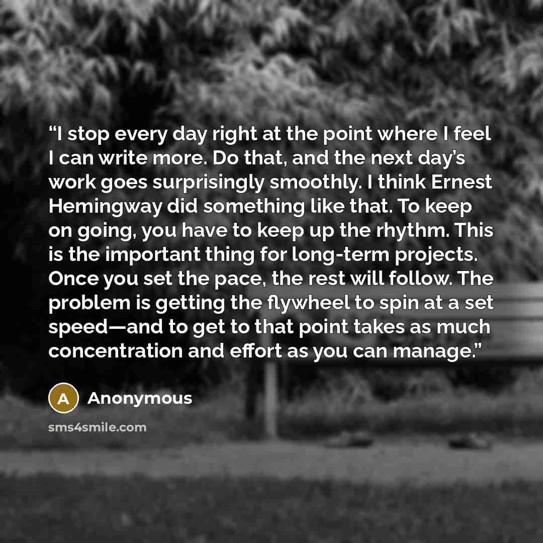 “I stop every day right at the point where I feel I can write more. Do that, and the next day’s work goes surprisingly smoothly. I think Ernest Hemingway did something like that. To keep on going, you have to keep up the rhythm. This is the important thing for long-term projects. Once you set the…” quote by Anonymous