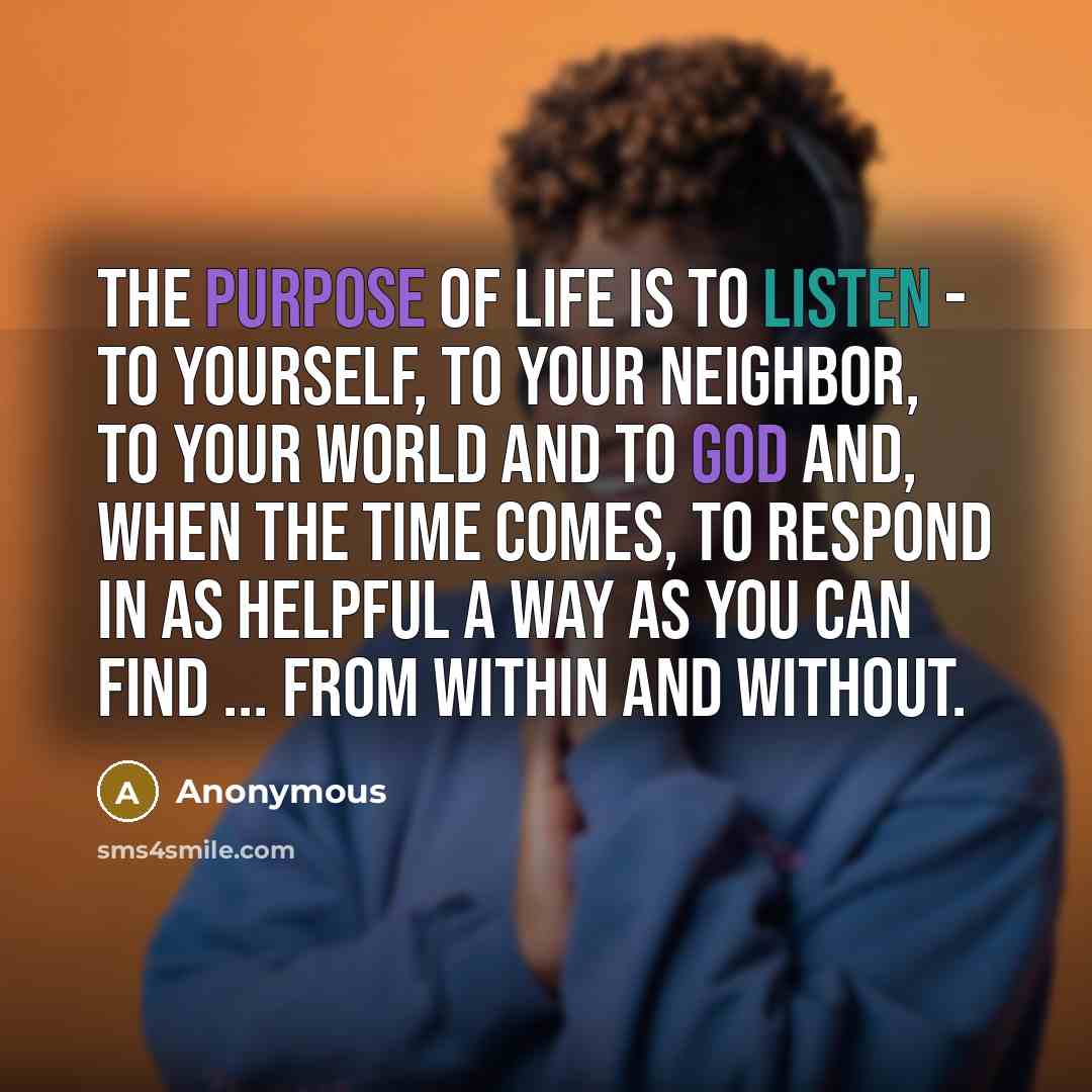 “The purpose of life is to listen - to yourself, to your neighbor, to your world and to God and, when the time comes, to respond in as helpful a way as you can find ... from within and without.” quote by Anonymous