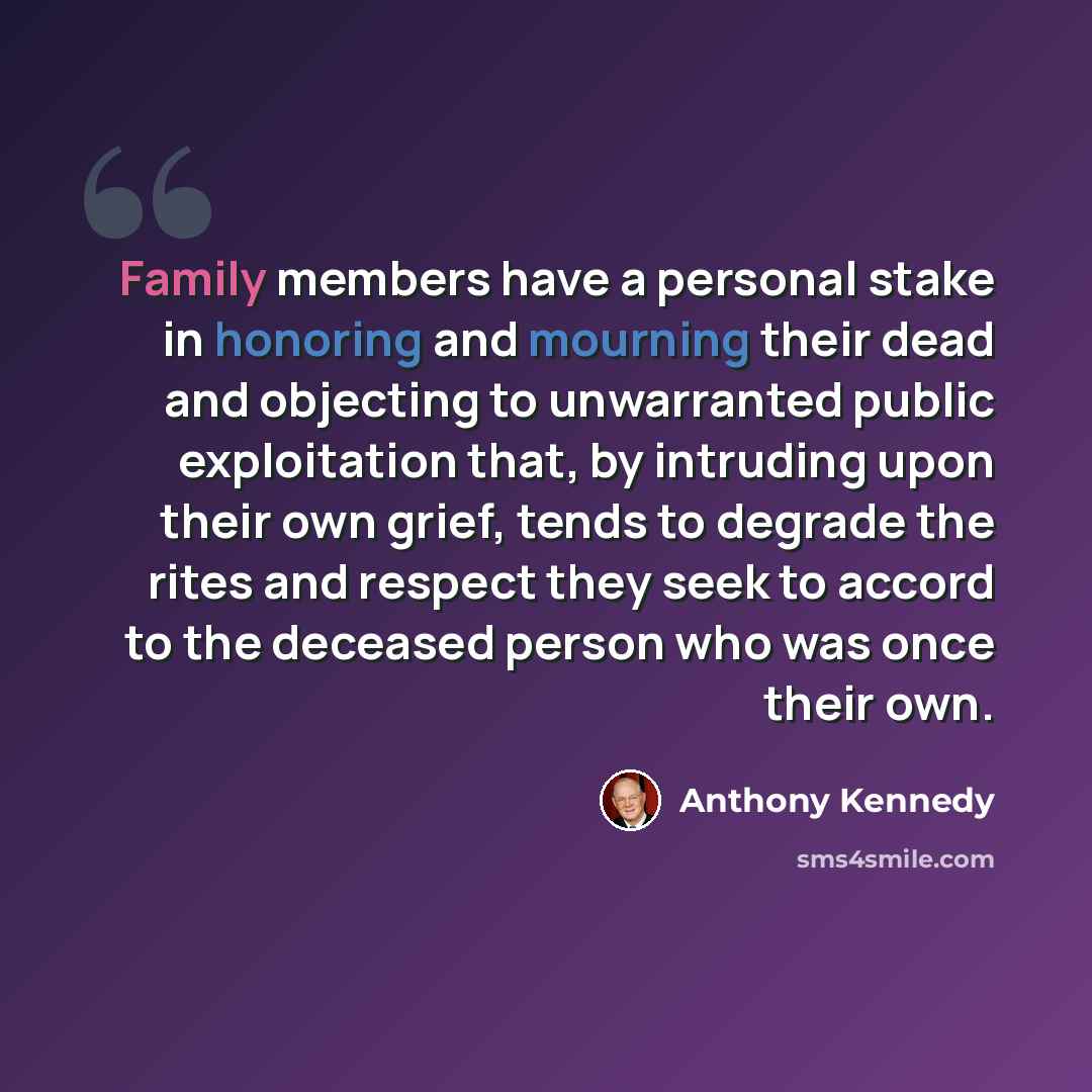 “Family members have a personal stake in honoring and mourning their dead and objecting to unwarranted public exploitation that, by intruding upon their own grief, tends to degrade the rites and respect they seek to accord to the deceased person who was once their own.” quote by Anthony Kennedy