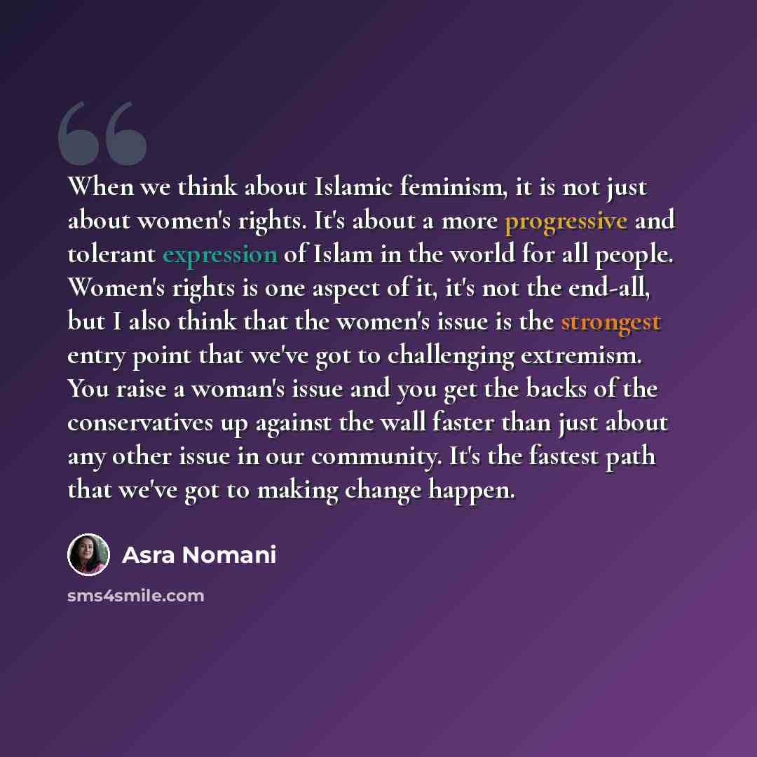 “When we think about Islamic feminism, it is not just about women's rights. It's about a more progressive and tolerant expression of Islam in the world for all people. Women's rights is one aspect of it, it's not the end-all, but I also think that the women's issue is the strongest entry point that…” quote by Asra Nomani