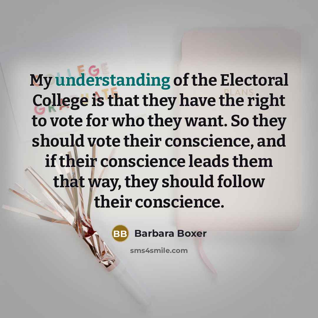 “My understanding of the Electoral College is that they have the right to vote for who they want. So they should vote their conscience, and if their conscience leads them that way, they should follow their conscience.” quote by Barbara Boxer