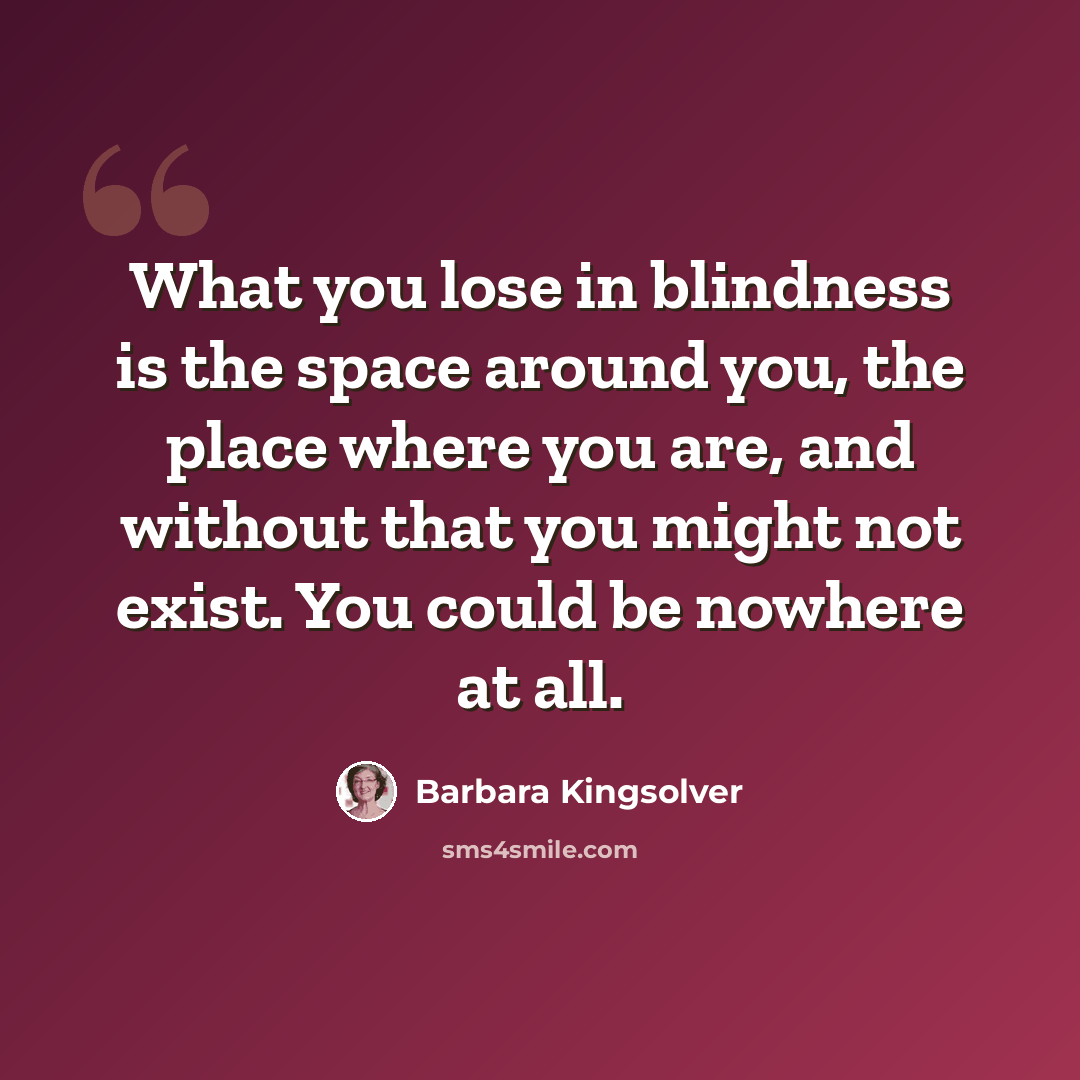 “What you lose in blindness is the space around you, the place where you are, and without that you might not exist. You could be nowhere at all.” quote by Barbara Kingsolver