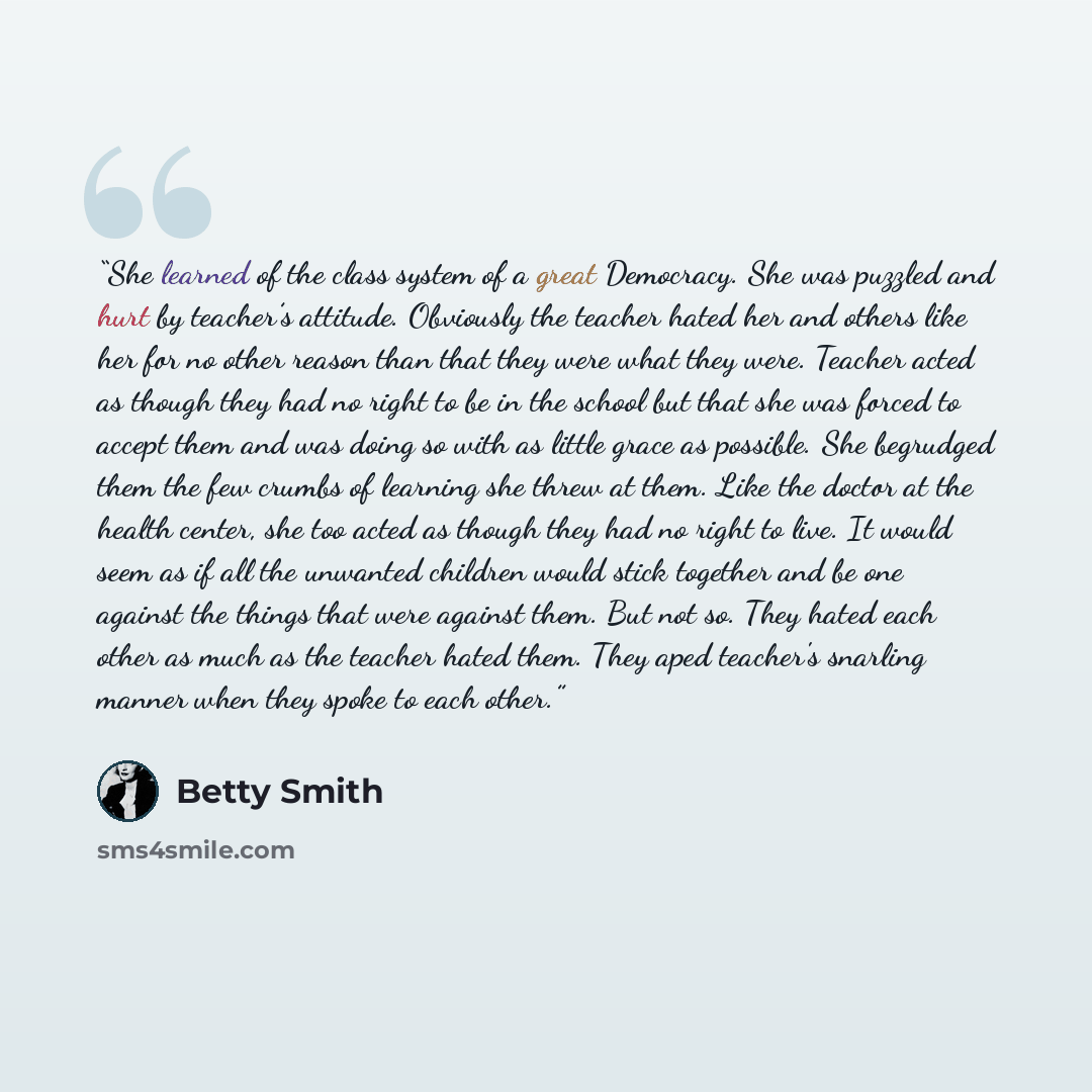 “She learned of the class system of a great Democracy. She was puzzled and hurt by teacher’s attitude. Obviously the teacher hated her and others like her for no other reason than that they were what they were. Teacher acted as though they had no right to be in the school but that she was forced to…” quote by Betty Smith