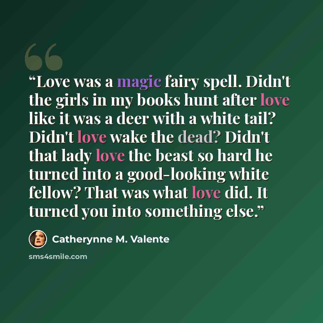 “Love was a magic fairy spell. Didn't the girls in my books hunt after love like it was a deer with a white tail? Didn't love wake the dead? Didn't that lady love the beast so hard he turned into a good-looking white fellow? That was what love did. It turned you into something else.” quote by Catherynne M. Valente