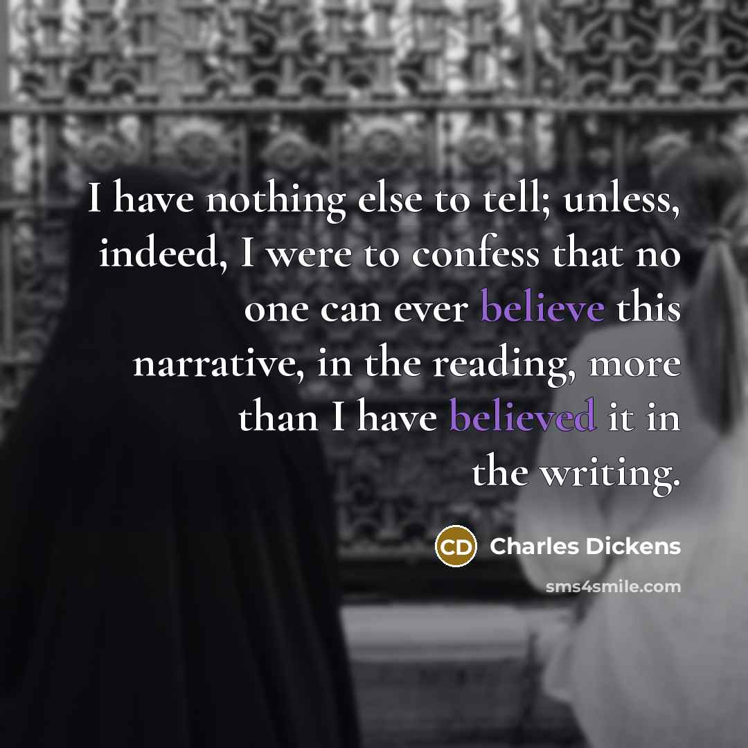 “I have nothing else to tell; unless, indeed, I were to confess that no one can ever believe this narrative, in the reading, more than I have believed it in the writing.” quote by Charles Dickens