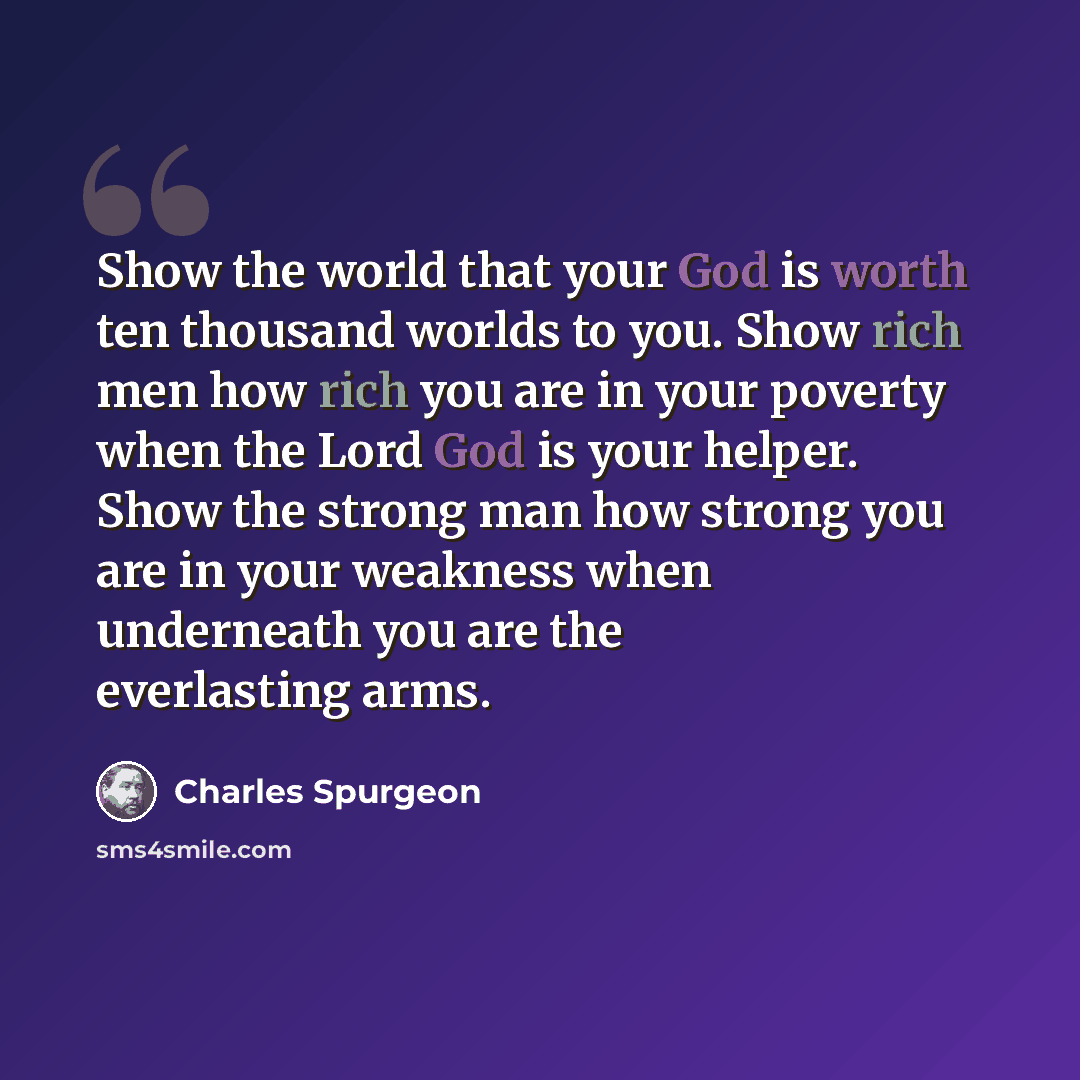 “Show the world that your God is worth ten thousand worlds to you. Show rich men how rich you are in your poverty when the Lord God is your helper. Show the strong man how strong you are in your weakness when underneath you are the everlasting arms.” quote by Charles Spurgeon