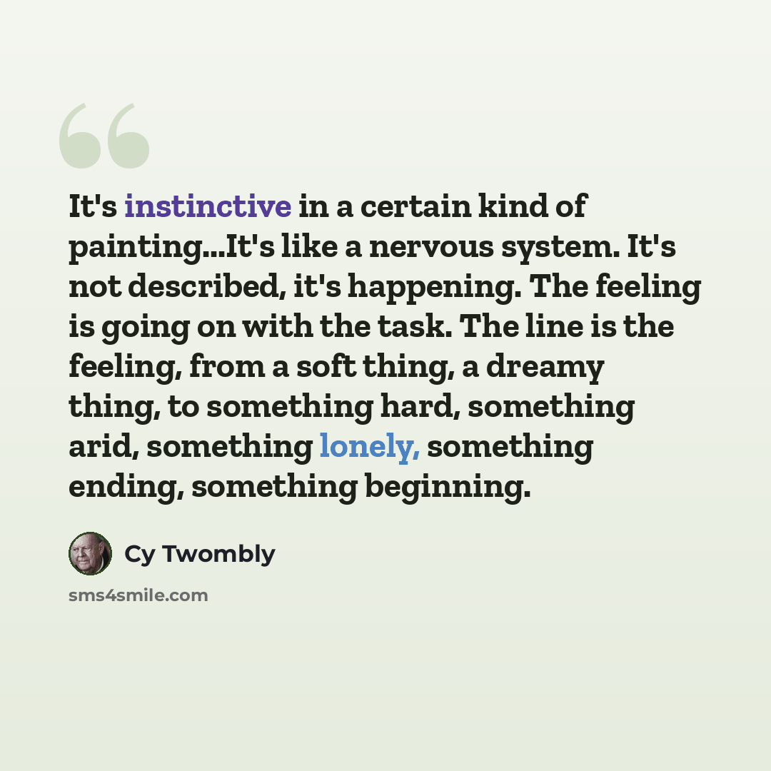 “It's instinctive in a certain kind of painting...It's like a nervous system. It's not described, it's happening. The feeling is going on with the task. The line is the feeling, from a soft thing, a dreamy thing, to something hard, something arid, something lonely, something ending, something…” quote by Cy Twombly