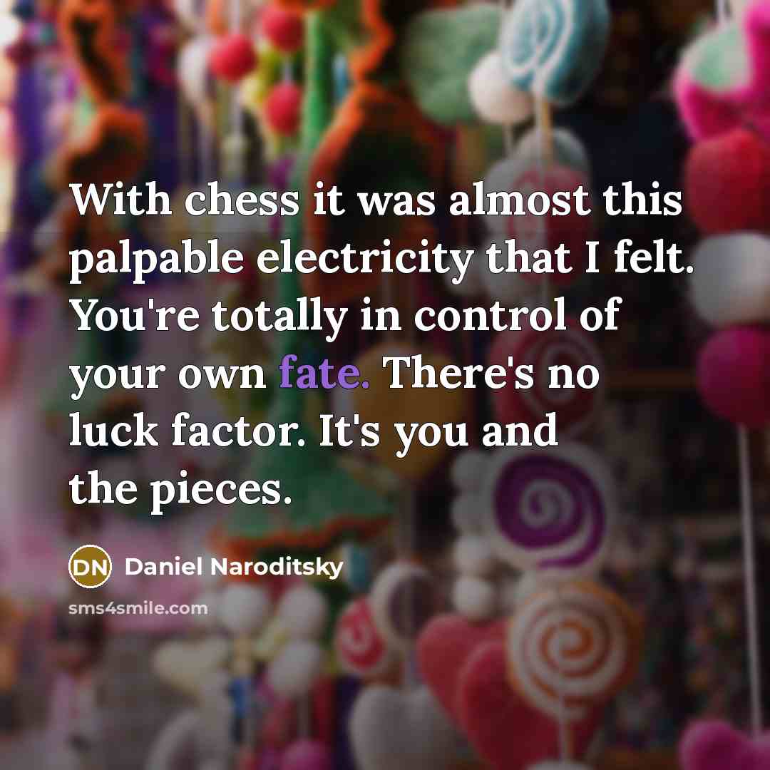 “With chess it was almost this palpable electricity that I felt. You're totally in control of your own fate. There's no luck factor. It's you and the pieces.” quote by Daniel Naroditsky