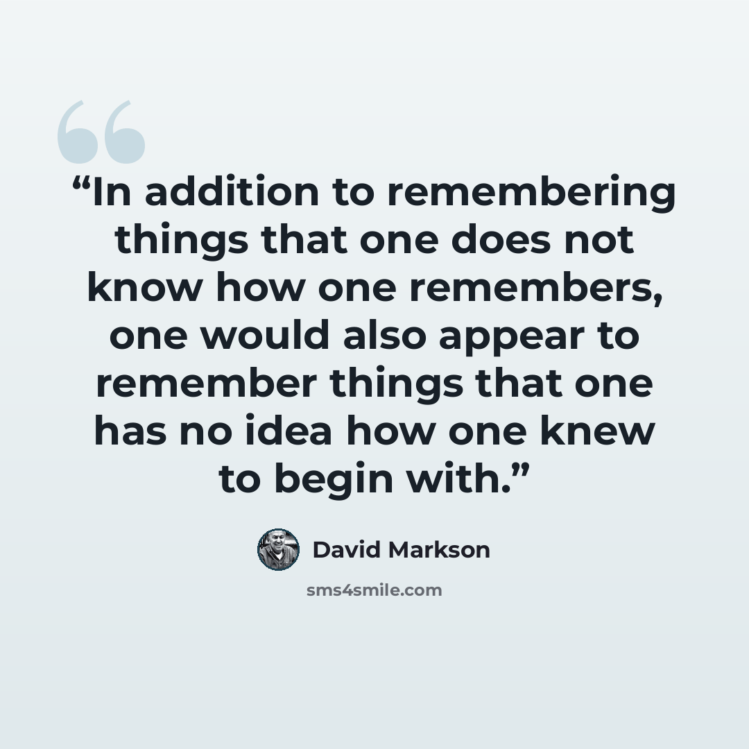 “In addition to remembering things that one does not know how one remembers, one would also appear to remember things that one has no idea how one knew to begin with.” quote by David Markson
