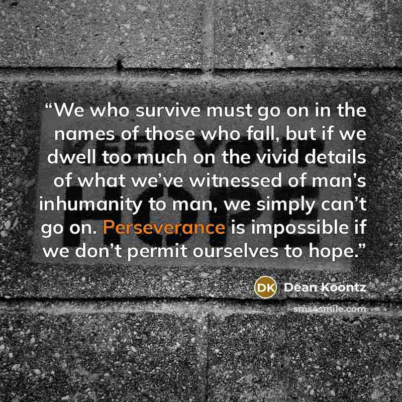 “We who survive must go on in the names of those who fall, but if we dwell too much on the vivid details of what we’ve witnessed of man’s inhumanity to man, we simply can’t go on. Perseverance is impossible if we don’t permit ourselves to hope.” quote by Dean Koontz
