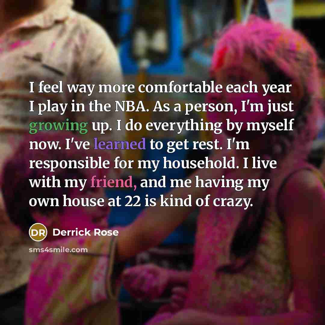 “I feel way more comfortable each year I play in the NBA. As a person, I'm just growing up. I do everything by myself now. I've learned to get rest. I'm responsible for my household. I live with my friend, and me having my own house at 22 is kind of crazy.” quote by Derrick Rose