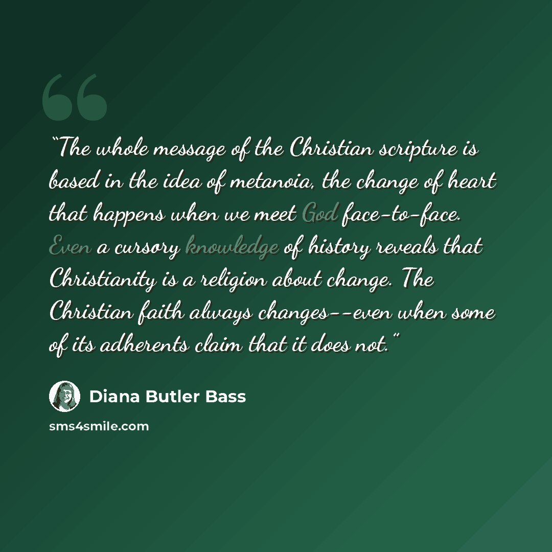 “The whole message of the Christian scripture is based in the idea of metanoia, the change of heart that happens when we meet God face-to-face. Even a cursory knowledge of history reveals that Christianity is a religion about change. The Christian faith always changes--even when some of its…” quote by Diana Butler Bass