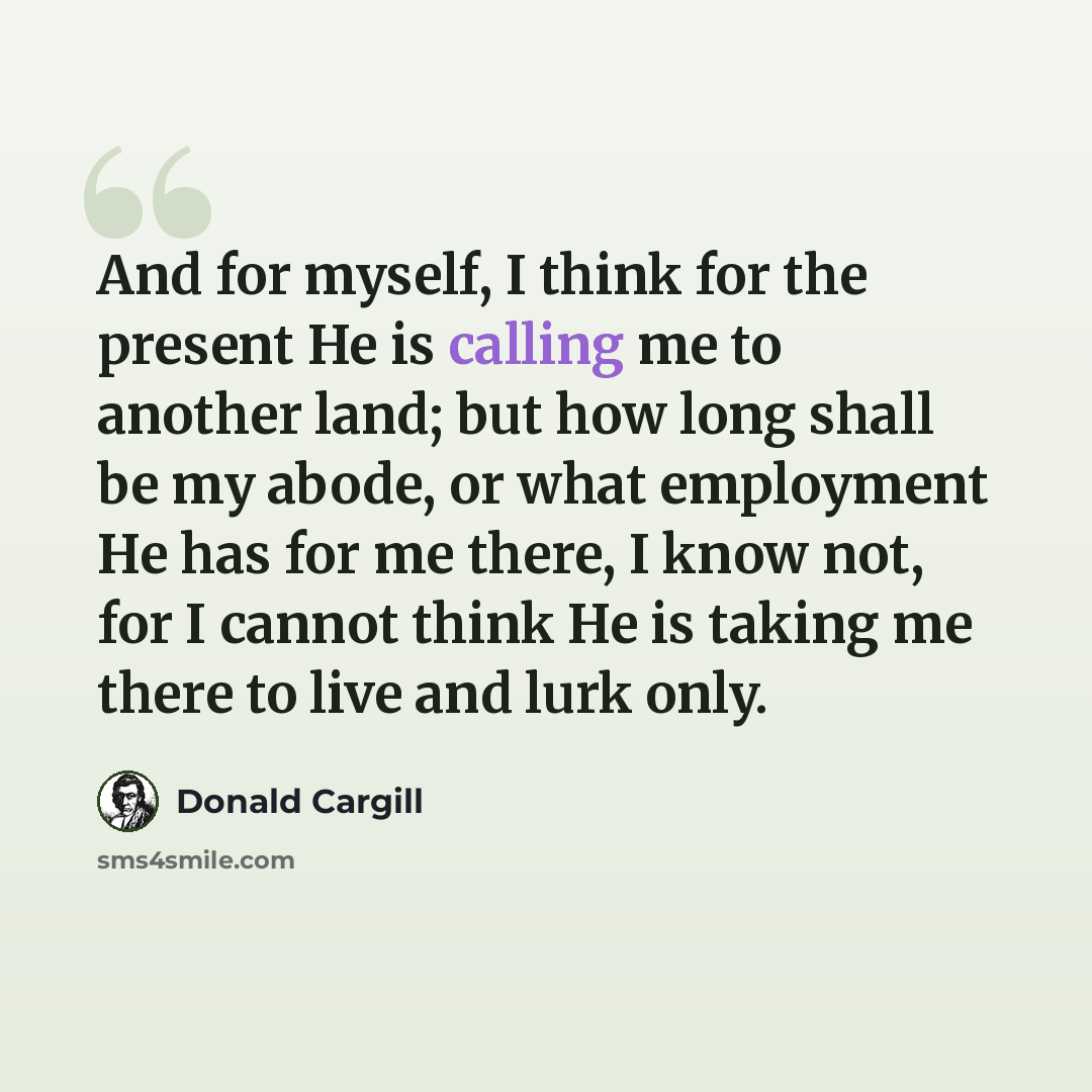 “And for myself, I think for the present He is calling me to another land; but how long shall be my abode, or what employment He has for me there, I know not, for I cannot think He is taking me there to live and lurk only.” quote by Donald Cargill