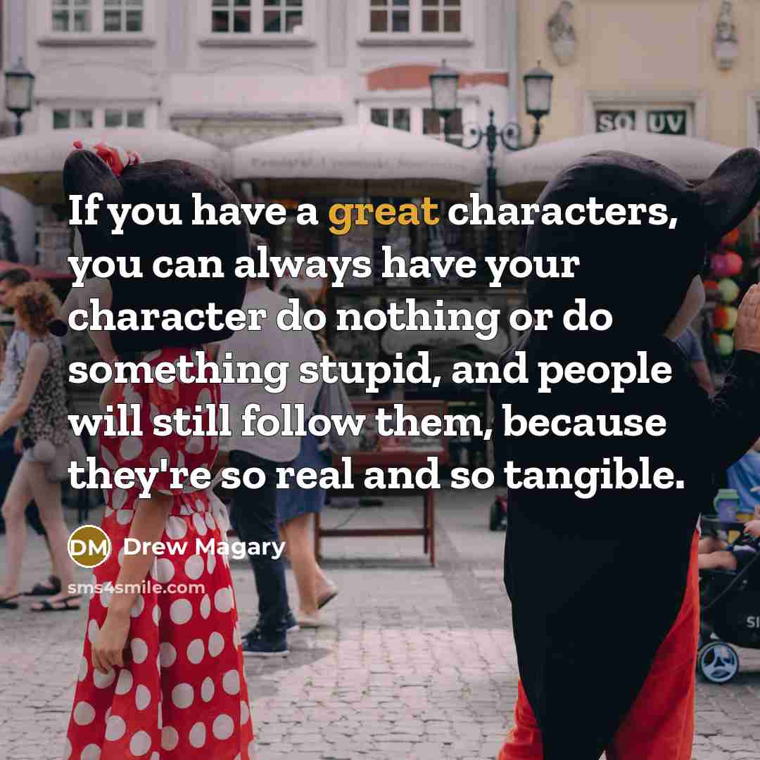 “If you have a great characters, you can always have your character do nothing or do something stupid, and people will still follow them, because they're so real and so tangible.” quote by Drew Magary