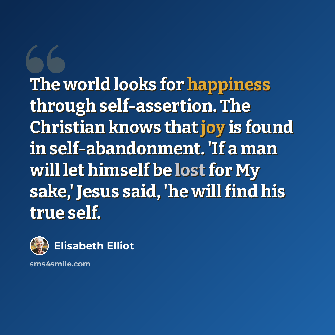 “The world looks for happiness through self-assertion. The Christian knows that joy is found in self-abandonment. 'If a man will let himself be lost for My sake,' Jesus said, 'he will find his true self.” quote by Elisabeth Elliot