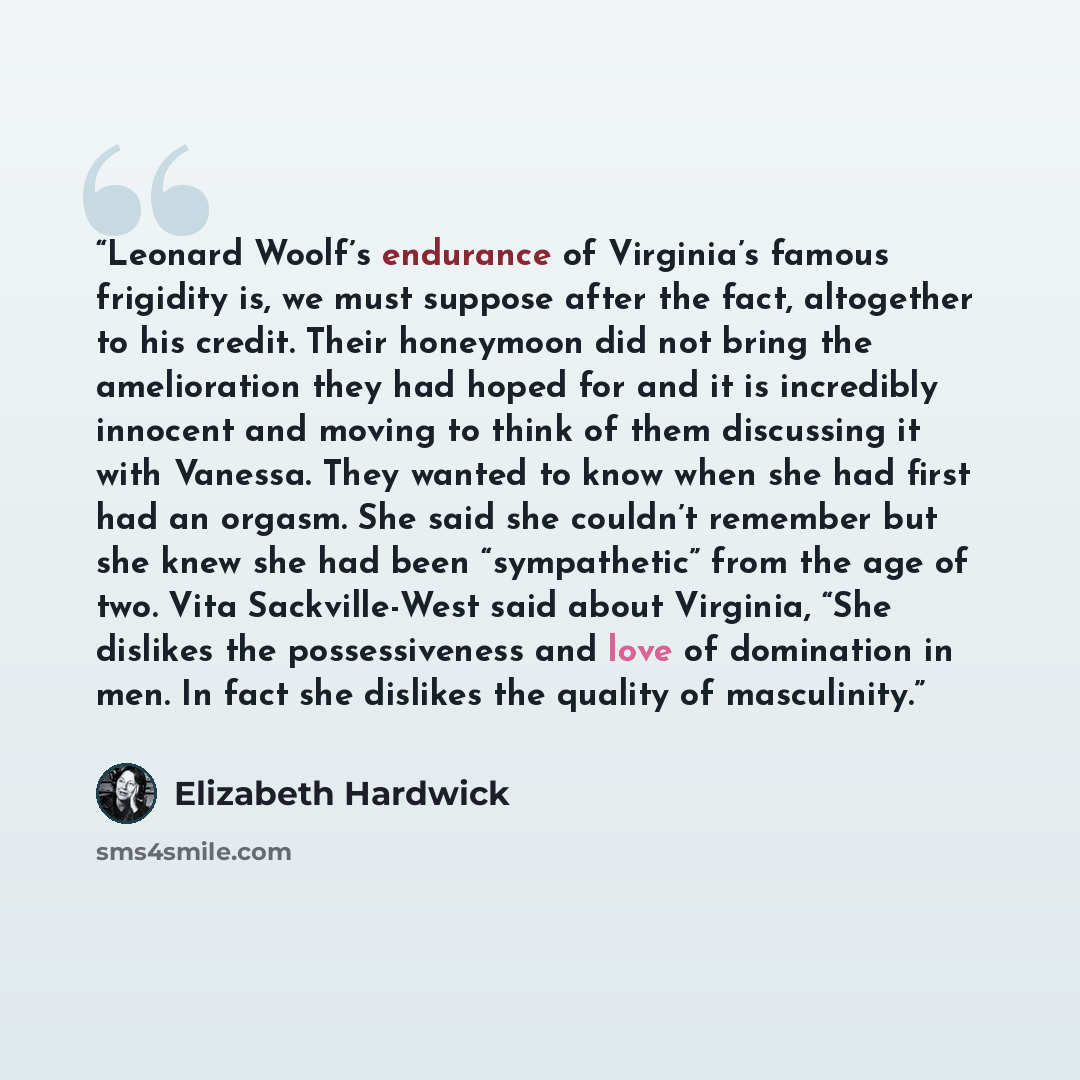 “Leonard Woolf’s endurance of Virginia’s famous frigidity is, we must suppose after the fact, altogether to his credit. Their honeymoon did not bring the amelioration they had hoped for and it is incredibly innocent and moving to think of them discussing it with Vanessa. They wanted to know when…” quote by Elizabeth Hardwick