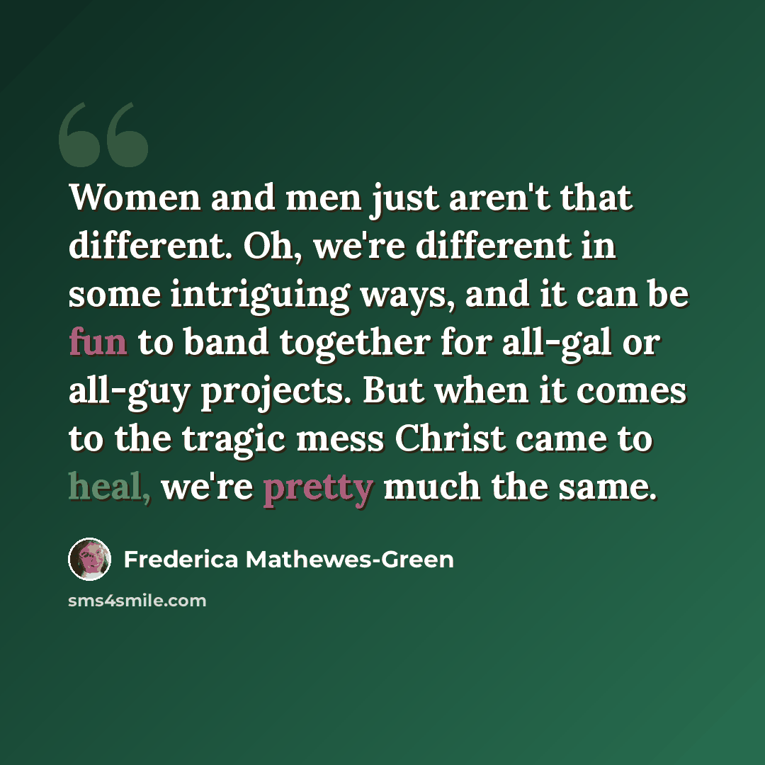 “Women and men just aren't that different. Oh, we're different in some intriguing ways, and it can be fun to band together for all-gal or all-guy projects. But when it comes to the tragic mess Christ came to heal, we're pretty much the same.” quote by Frederica Mathewes-Green