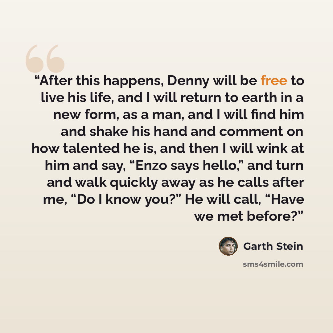 “After this happens, Denny will be free to live his life, and I will return to earth in a new form, as a man, and I will find him and shake his hand and comment on how talented he is, and then I will wink at him and say, “Enzo says hello,” and turn and walk quickly away as he calls after me, “Do I…” quote by Garth Stein