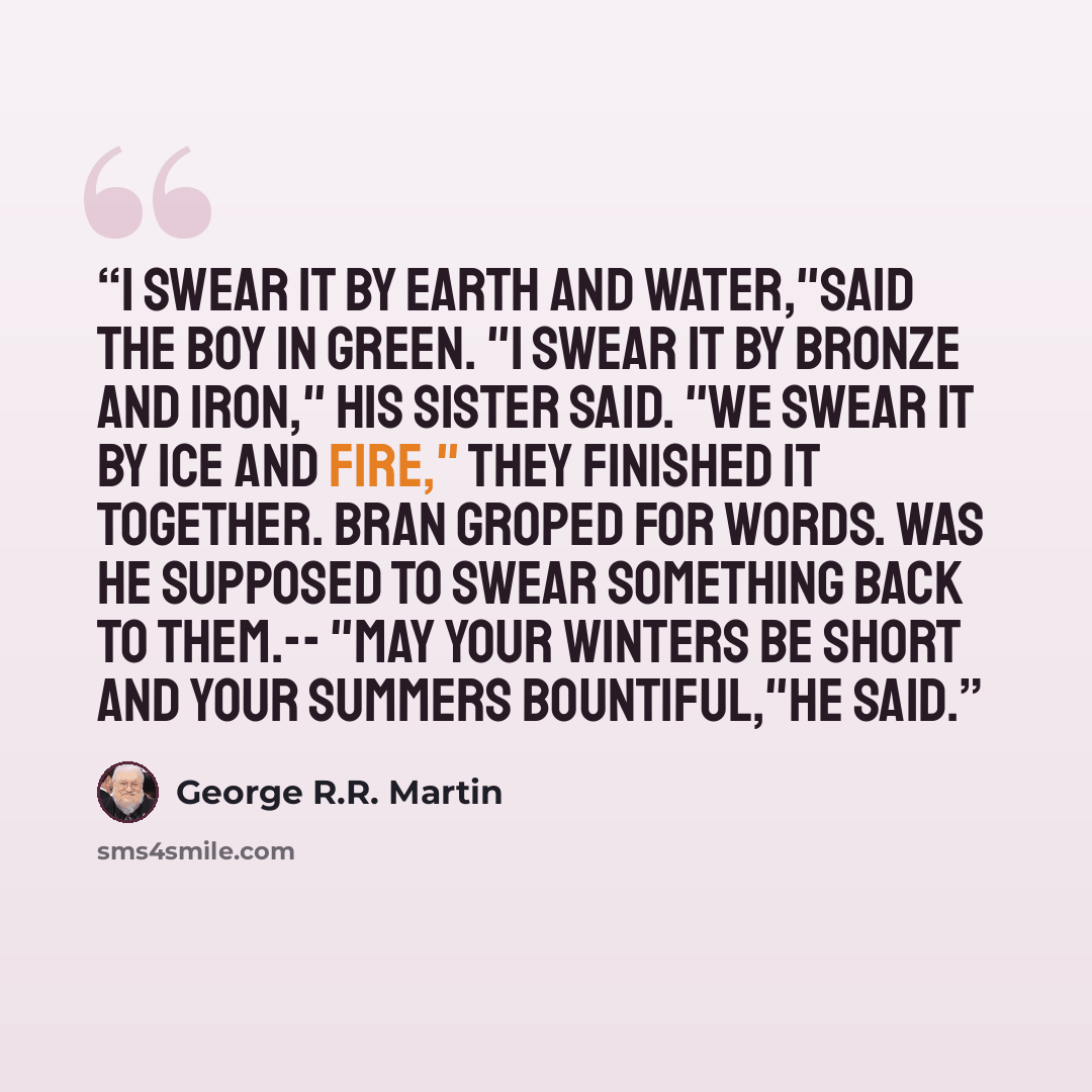 “I swear it by earth and water,"said the boy in green. "I swear it by bronze and iron," his sister said. "We swear it by ice and fire," they finished it together. Bran groped for words. Was he supposed to swear something back to them.-- "May your winters be short and your summers bountiful,"he said.” quote by George R.R. Martin