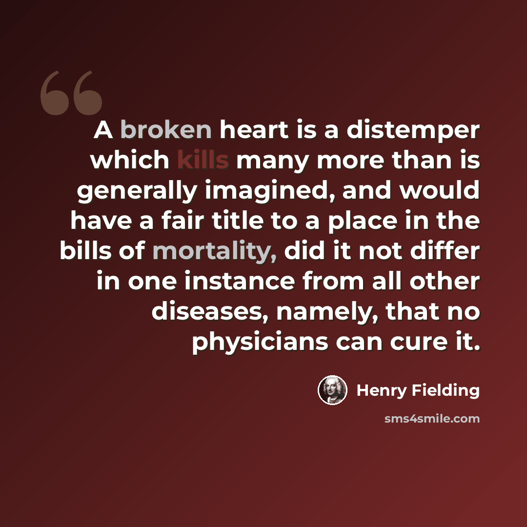 “A broken heart is a distemper which kills many more than is generally imagined, and would have a fair title to a place in the bills of mortality, did it not differ in one instance from all other diseases, namely, that no physicians can cure it.” quote by Henry Fielding