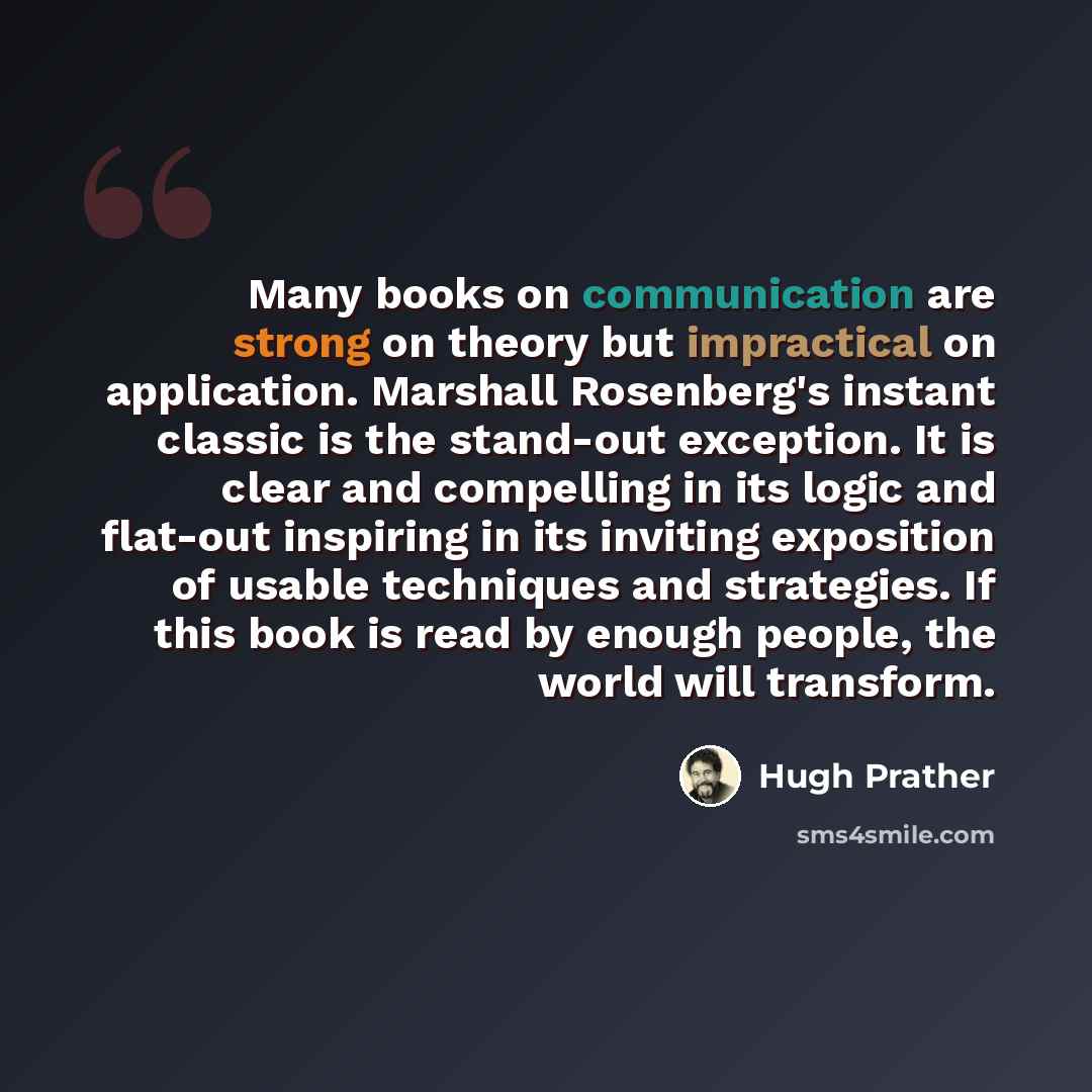 “Many books on communication are strong on theory but impractical on application. Marshall Rosenberg's instant classic is the stand-out exception. It is clear and compelling in its logic and flat-out inspiring in its inviting exposition of usable techniques and strategies. If this book is read by…” quote by Hugh Prather