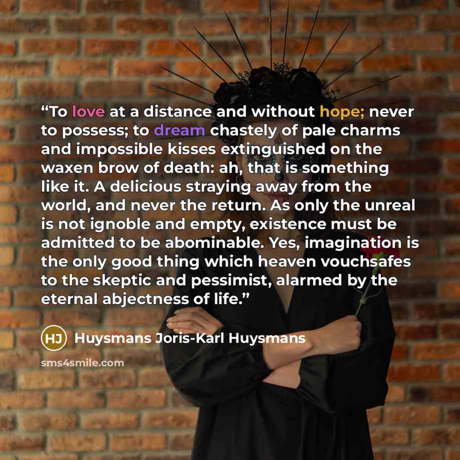 “To love at a distance and without hope; never to possess; to dream chastely of pale charms and impossible kisses extinguished on the waxen brow of death: ah, that is something like it. A delicious straying away from the world, and never the return. As only the unreal is not ignoble and empty…” quote by Huysmans Joris-Karl Huysmans