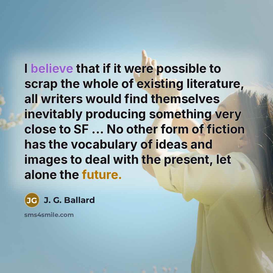 “I believe that if it were possible to scrap the whole of existing literature, all writers would find themselves inevitably producing something very close to SF ... No other form of fiction has the vocabulary of ideas and images to deal with the present, let alone the future.” quote by J. G. Ballard