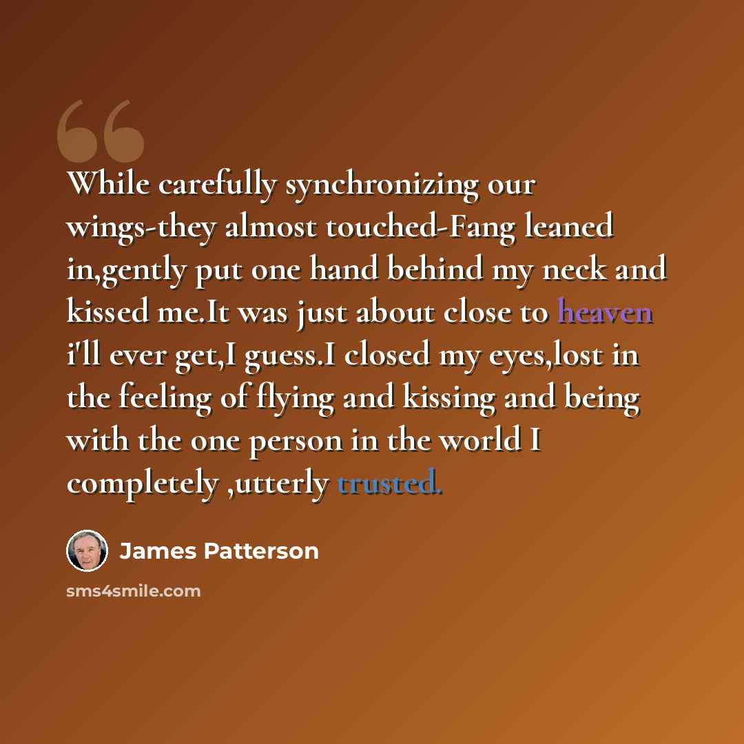 “While carefully synchronizing our wings-they almost touched-Fang leaned in,gently put one hand behind my neck and kissed me.It was just about close to heaven i'll ever get,I guess.I closed my eyes,lost in the feeling of flying and kissing and being with the one person in the world I completely…” quote by James Patterson