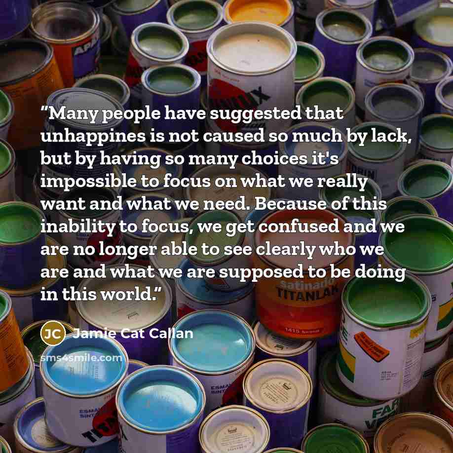“Many people have suggested that unhappines is not caused so much by lack, but by having so many choices it's impossible to focus on what we really want and what we need. Because of this inability to focus, we get confused and we are no longer able to see clearly who we are and what we are supposed…” quote by Jamie Cat Callan