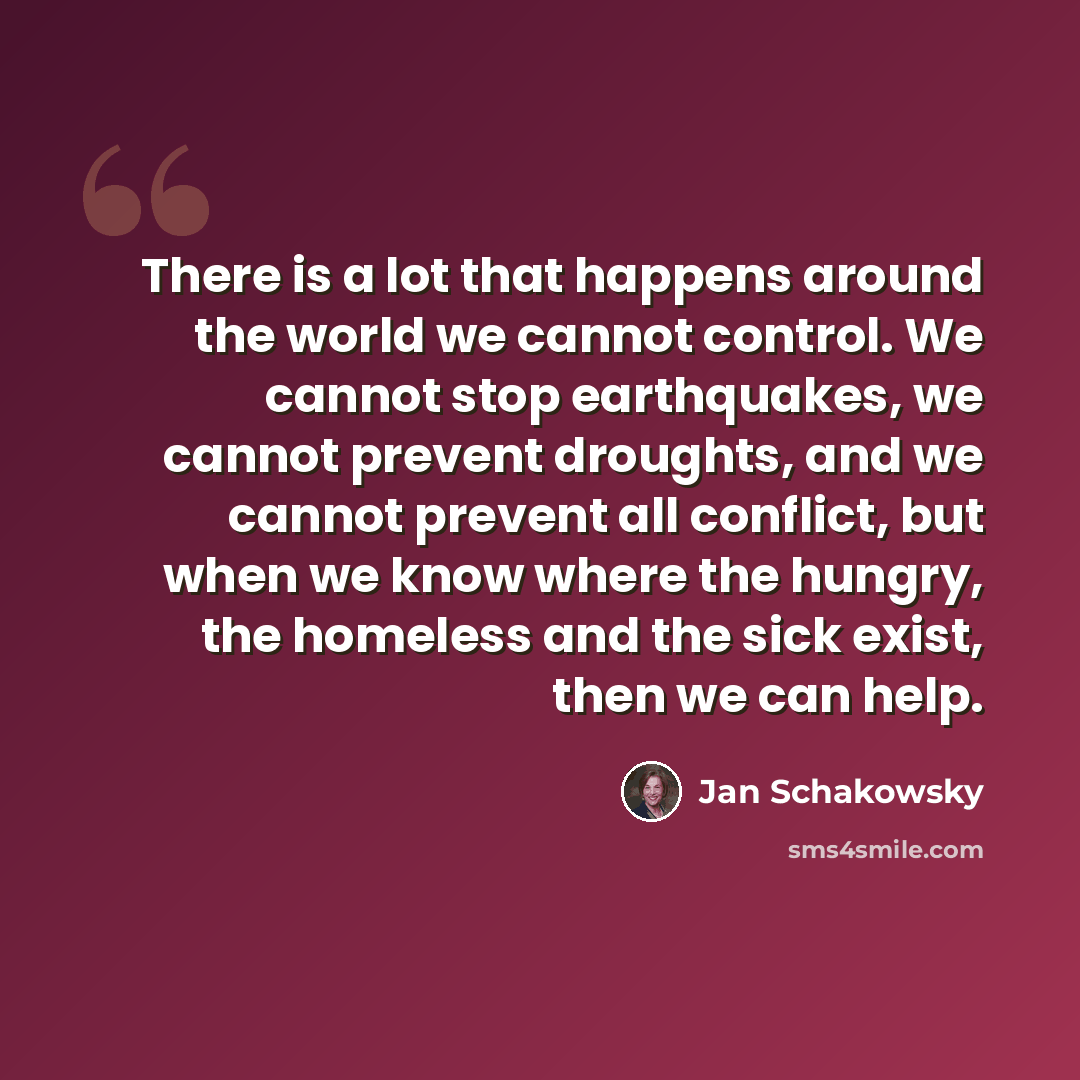 “There is a lot that happens around the world we cannot control. We cannot stop earthquakes, we cannot prevent droughts, and we cannot prevent all conflict, but when we know where the hungry, the homeless and the sick exist, then we can help.” quote by Jan Schakowsky