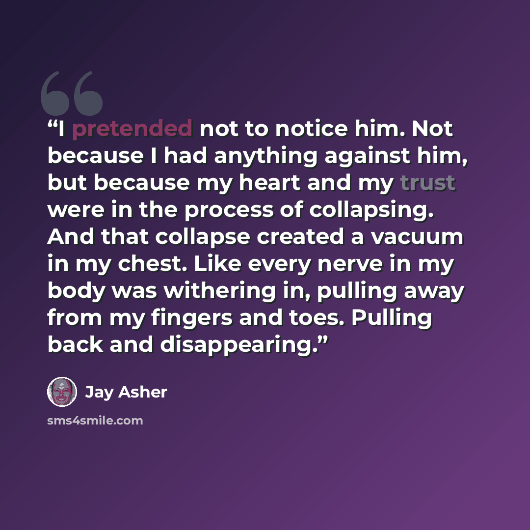 “I pretended not to notice him. Not because I had anything against him, but because my heart and my trust were in the process of collapsing. And that collapse created a vacuum in my chest. Like every nerve in my body was withering in, pulling away from my fingers and toes. Pulling back and…” quote by Jay Asher