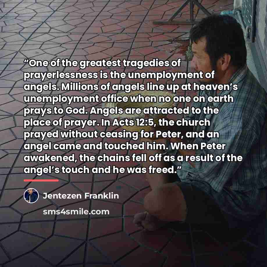 “One of the greatest tragedies of prayerlessness is the unemployment of angels. Millions of angels line up at heaven’s unemployment office when no one on earth prays to God. Angels are attracted to the place of prayer. In Acts 12:5, the church prayed without ceasing for Peter, and an angel came and…” quote by Jentezen Franklin