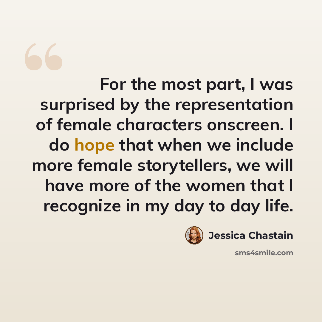 “For the most part, I was surprised by the representation of female characters onscreen. I do hope that when we include more female storytellers, we will have more of the women that I recognize in my day to day life.” quote by Jessica Chastain