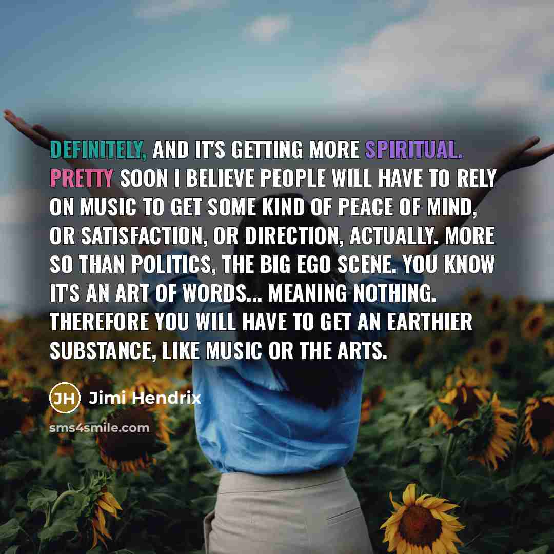 “Definitely, and it's getting more spiritual. Pretty soon I believe people will have to rely on music to get some kind of peace of mind, or satisfaction, or direction, actually. More so than politics, the big ego scene. You know it's an art of words... Meaning nothing. Therefore you will have to…” quote by Jimi Hendrix