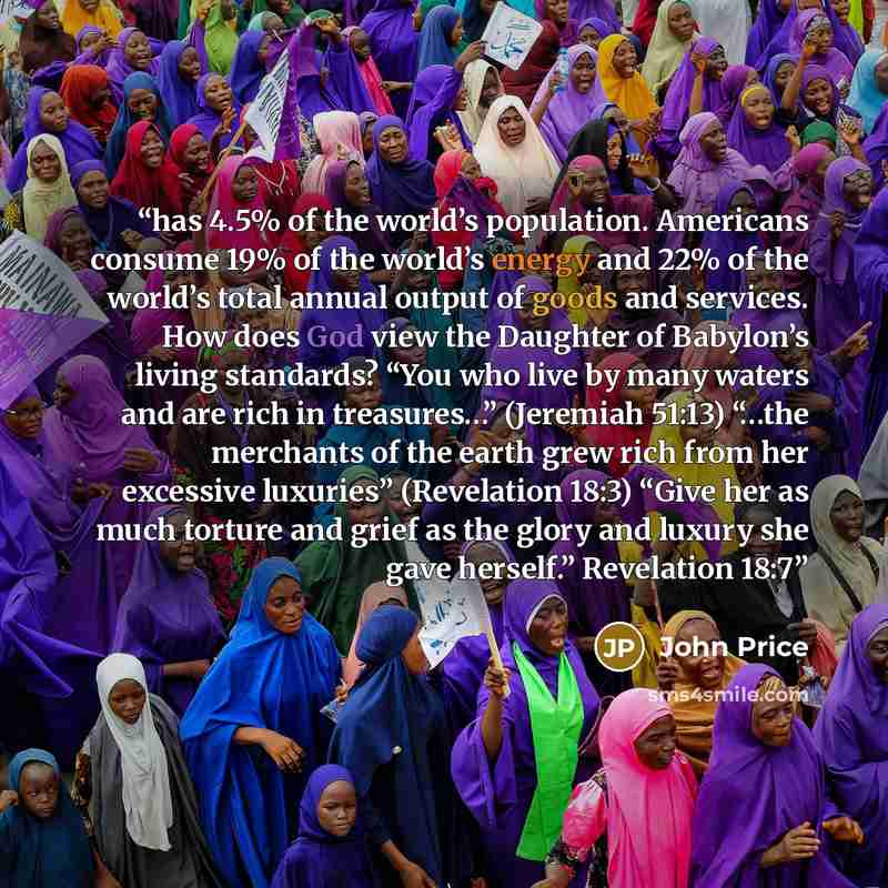 “has 4.5% of the world’s population. Americans consume 19% of the world’s energy and 22% of the world’s total annual output of goods and services. How does God view the Daughter of Babylon’s living standards? “You who live by many waters and are rich in treasures…” (Jeremiah 51:13) “…the merchants…” quote by John Price