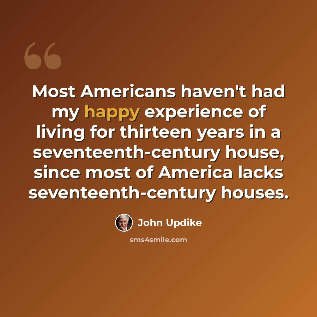 “Most Americans haven't had my happy experience of living for thirteen years in a seventeenth-century house, since most of America lacks seventeenth-century houses.” quote by John Updike