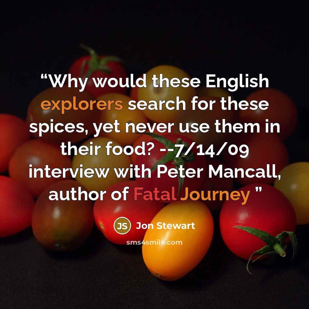 “Why would these English explorers search for these spices, yet never use them in their food? --7/14/09 interview with Peter Mancall, author of Fatal Journey” quote by Jon Stewart