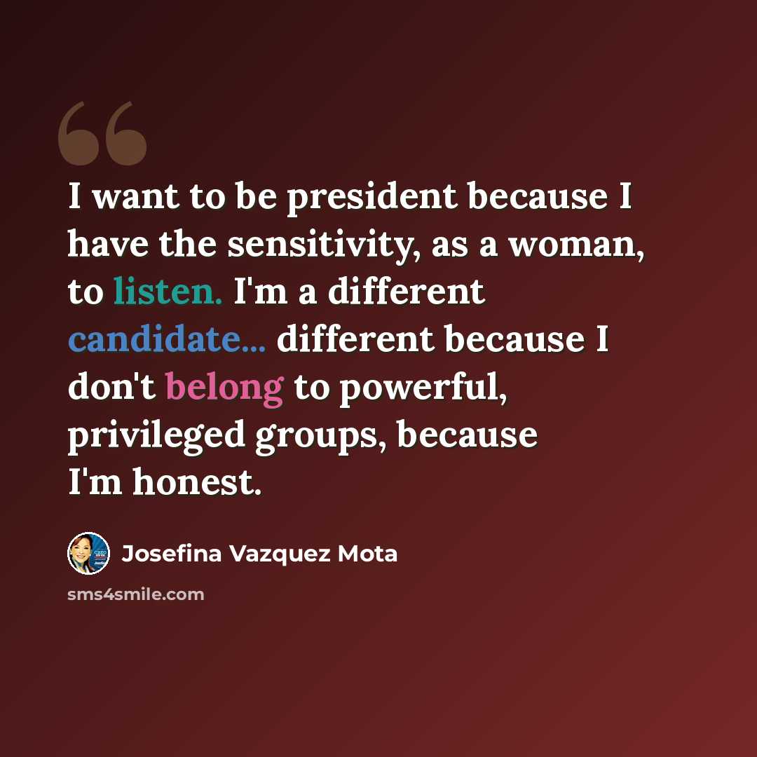 “I want to be president because I have the sensitivity, as a woman, to listen. I'm a different candidate... different because I don't belong to powerful, privileged groups, because I'm honest.” quote by Josefina Vazquez Mota