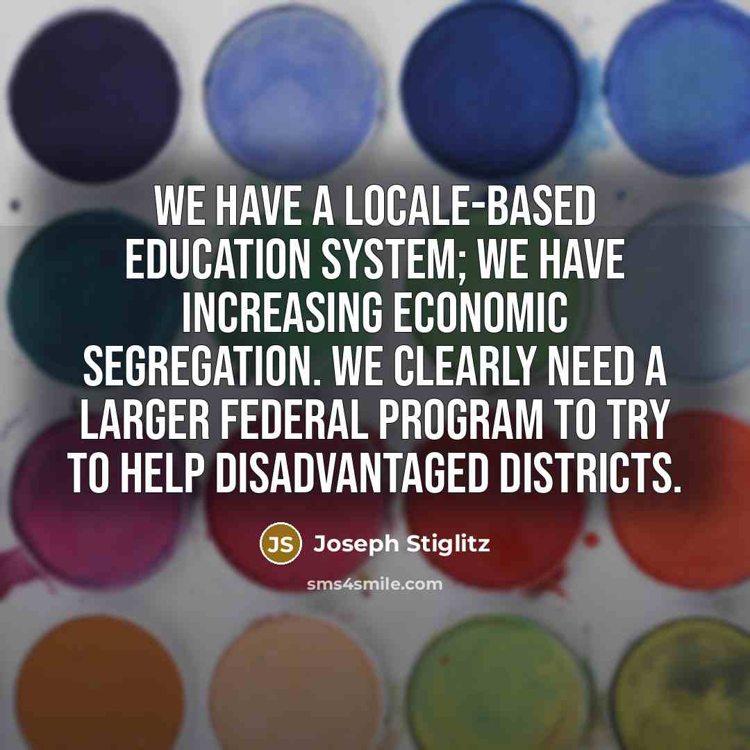 “We have a locale-based education system; we have increasing economic segregation. We clearly need a larger federal program to try to help disadvantaged districts.” quote by Joseph Stiglitz