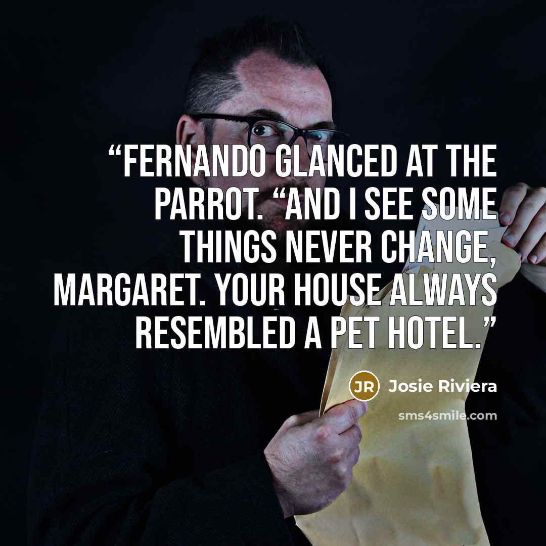“Fernando glanced at the parrot. “And I see some things never change, Margaret. Your house always resembled a pet hotel.” quote by Josie Riviera