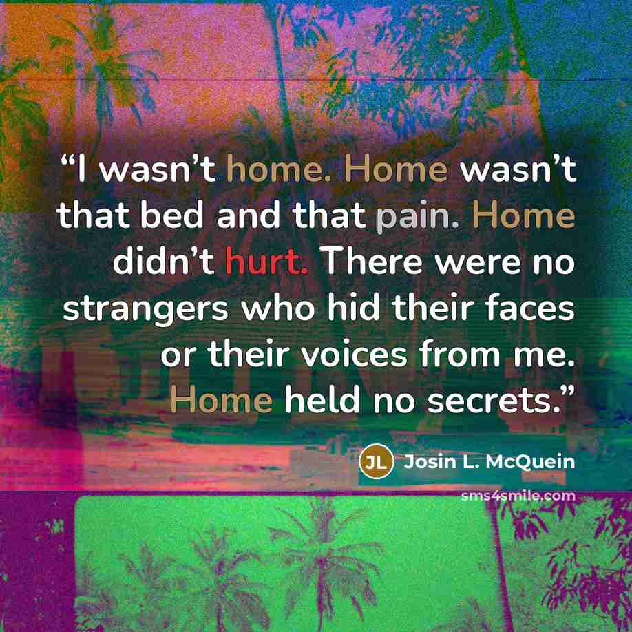 “I wasn’t home. Home wasn’t that bed and that pain. Home didn’t hurt. There were no strangers who hid their faces or their voices from me. Home held no secrets.” quote by Josin L. McQuein